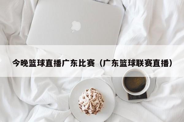 今晚篮球直播广东比赛（广东篮球联赛直播）