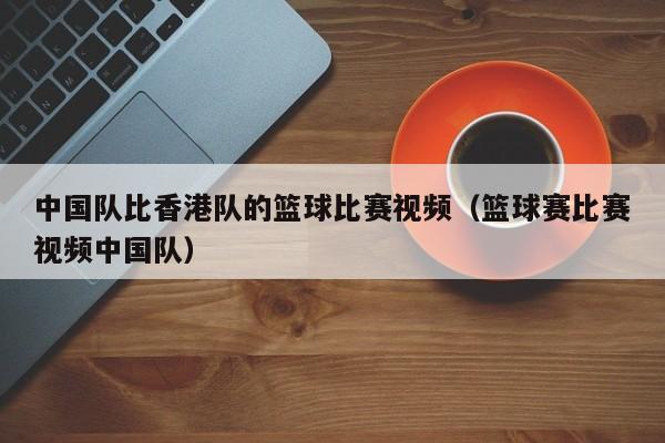 中国队比香港队的篮球比赛视频（篮球赛比赛视频中国队）