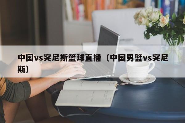 中国vs突尼斯篮球直播（中国男篮vs突尼斯）