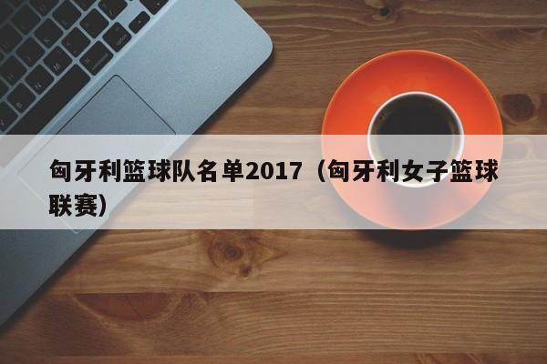 匈牙利篮球队名单2017（匈牙利女子篮球联赛）