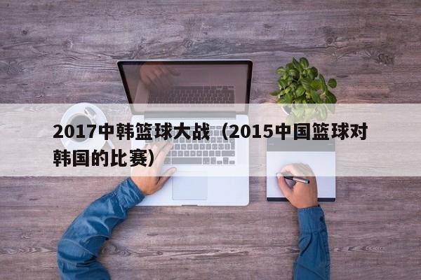 2017中韩篮球大战（2015中国篮球对韩国的比赛）