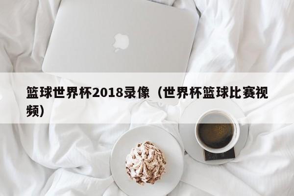 篮球世界杯2018录像（世界杯篮球比赛视频）