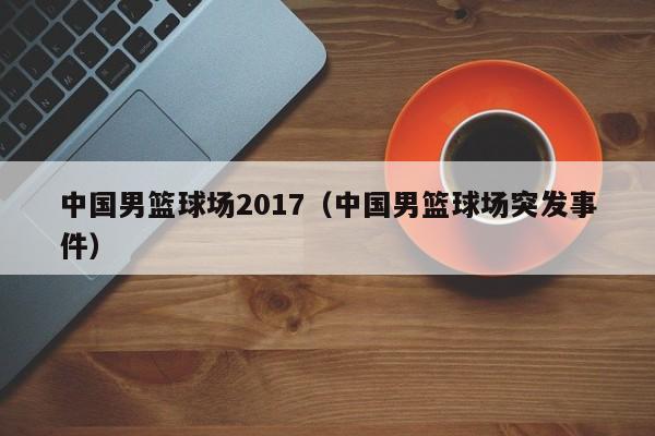 中国男篮球场2017（中国男篮球场突发事件）