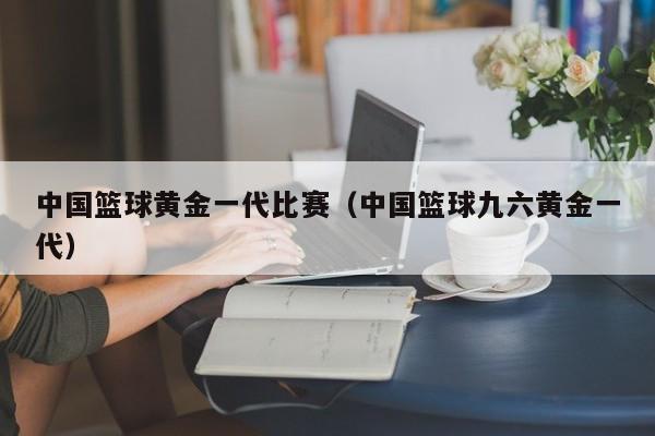 中国篮球黄金一代比赛（中国篮球九六黄金一代）