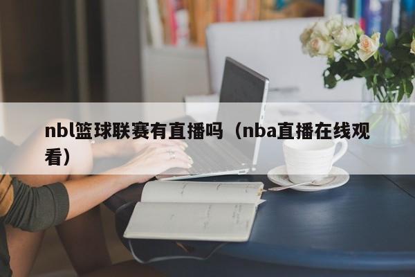 nbl篮球联赛有直播吗（nba直播在线观看）