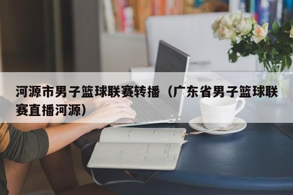 河源市男子篮球联赛转播（广东省男子篮球联赛直播河源）