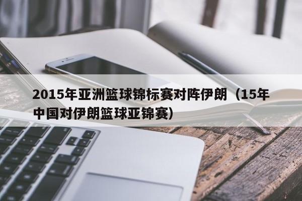 2015年亚洲篮球锦标赛对阵伊朗（15年中国对伊朗篮球亚锦赛）