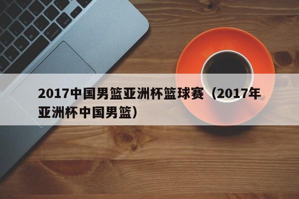 2017中国男篮亚洲杯篮球赛（2017年亚洲杯中国男篮）