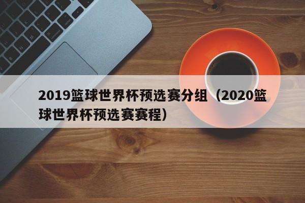 2019篮球世界杯预选赛分组（2020篮球世界杯预选赛赛程）