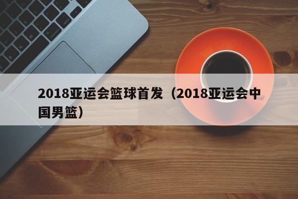 2018亚运会篮球首发（2018亚运会中国男篮）