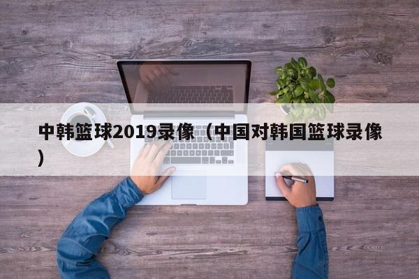 中韩篮球2019录像（中国对韩国篮球录像）