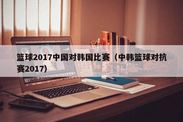 篮球2017中国对韩国比赛（中韩篮球对抗赛2017）