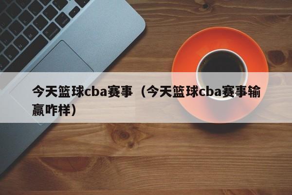 今天篮球cba赛事（今天篮球cba赛事输赢咋样）