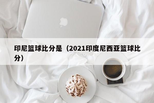 印尼篮球比分是（2021印度尼西亚篮球比分）