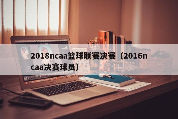 2018ncaa篮球联赛决赛（2016ncaa决赛球员）