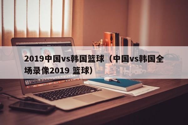 2019中国vs韩国篮球（中国vs韩国全场录像2019 篮球）