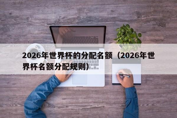 2026年世界杯的分配名额（2026年世界杯名额分配规则）