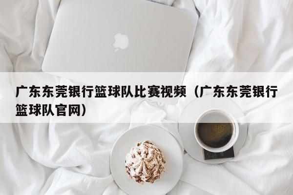 广东东莞银行篮球队比赛视频（广东东莞银行篮球队官网）