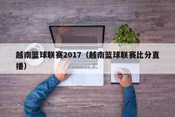 越南篮球联赛2017（越南篮球联赛比分直播）