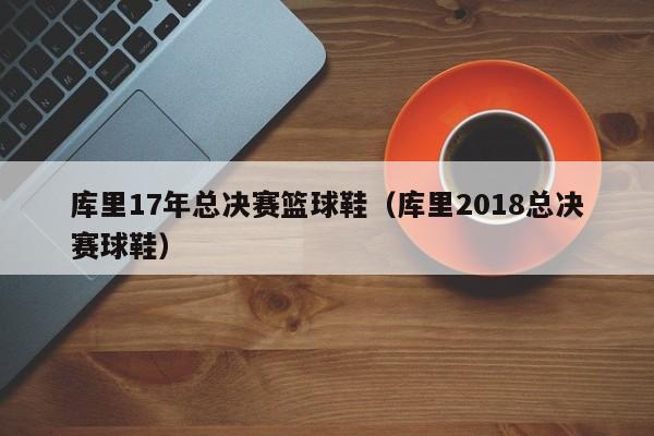 库里17年总决赛篮球鞋（库里2018总决赛球鞋）