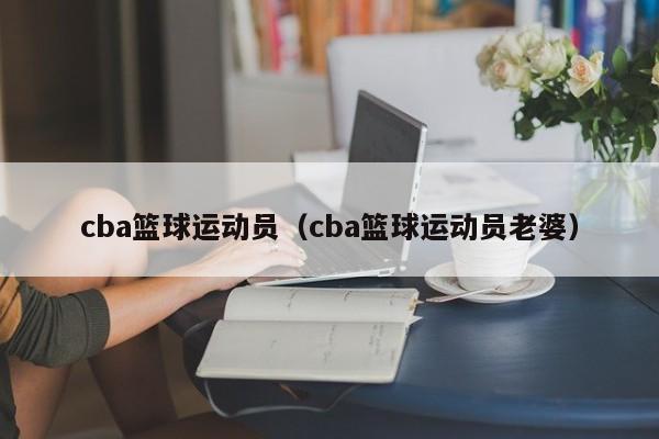 cba篮球运动员（cba篮球运动员老婆）