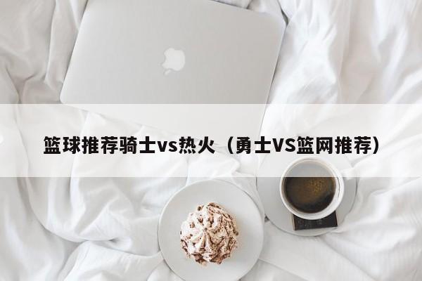 篮球推荐骑士vs热火（勇士VS篮网推荐）