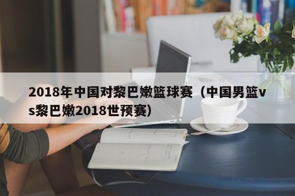 2018年中国对黎巴嫩篮球赛（中国男篮vs黎巴嫩2018世预赛）