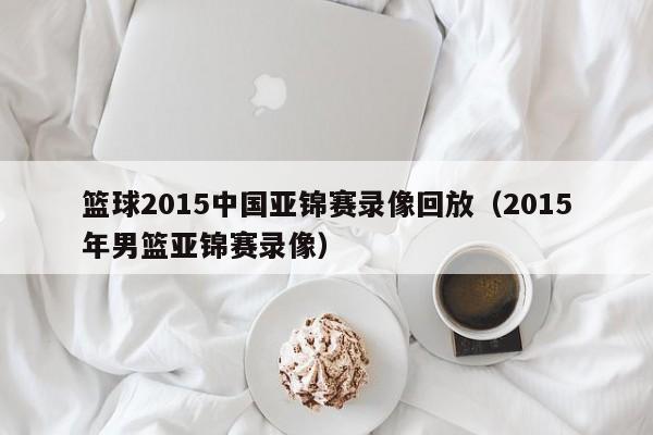 篮球2015中国亚锦赛录像回放（2015年男篮亚锦赛录像）