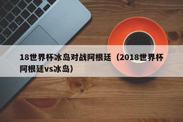 18世界杯冰岛对战阿根廷（2018世界杯阿根廷vs冰岛）