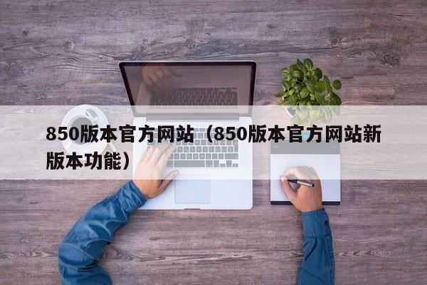 850版本官方网站（850版本官方网站新版本功能）