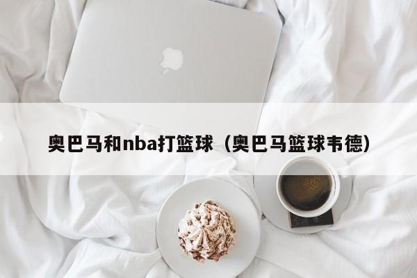 奥巴马和nba打篮球（奥巴马篮球韦德）