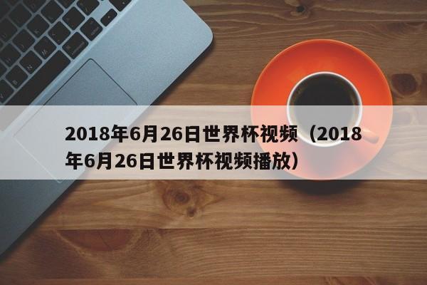 2018年6月26日世界杯视频（2018年6月26日世界杯视频播放）