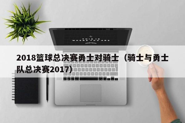 2018篮球总决赛勇士对骑士（骑士与勇士队总决赛2017）