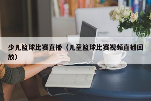 少儿篮球比赛直播（儿童篮球比赛视频直播回放）