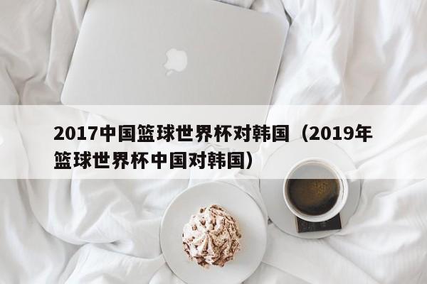 2017中国篮球世界杯对韩国（2019年篮球世界杯中国对韩国）