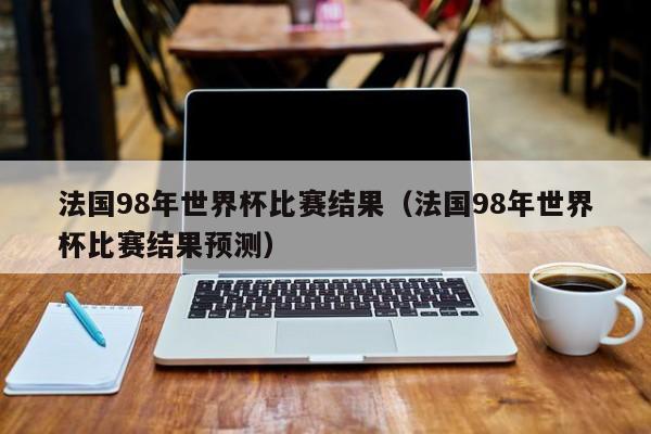 法国98年世界杯比赛结果（法国98年世界杯比赛结果预测）