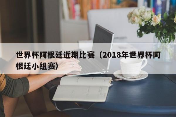 世界杯阿根廷近期比赛（2018年世界杯阿根廷小组赛）