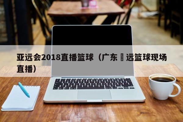 亚远会2018直播篮球（广东厷远篮球现场直播）