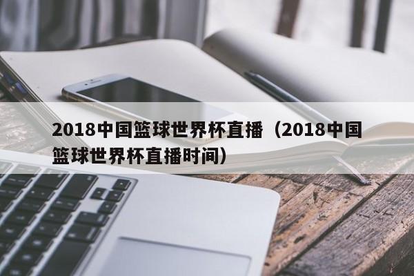 2018中国篮球世界杯直播（2018中国篮球世界杯直播时间）