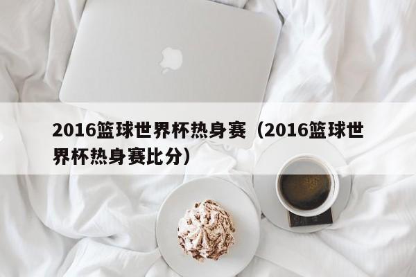 2016篮球世界杯热身赛（2016篮球世界杯热身赛比分）