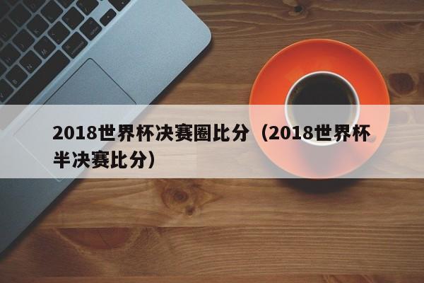 2018世界杯决赛圈比分（2018世界杯半决赛比分）