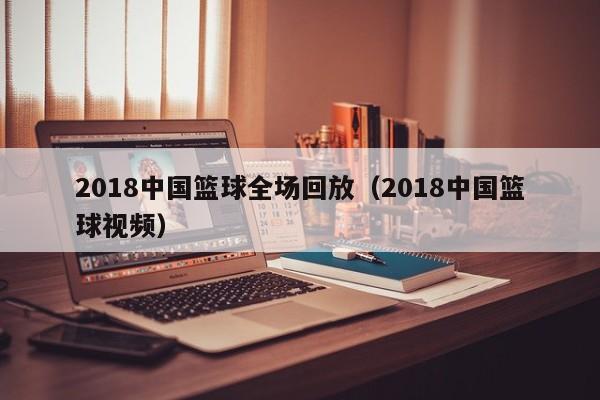 2018中国篮球全场回放（2018中国篮球视频）