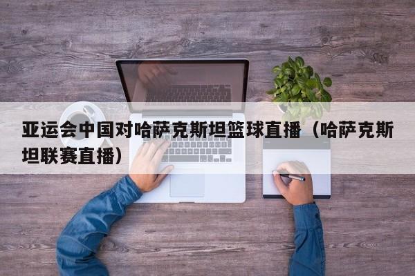 亚运会中国对哈萨克斯坦篮球直播（哈萨克斯坦联赛直播）