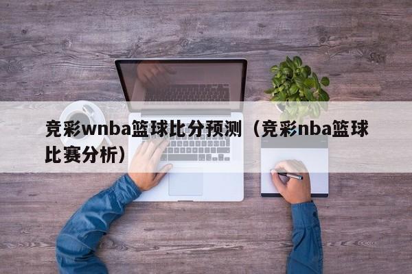 竞彩wnba篮球比分预测（竞彩nba篮球比赛分析）