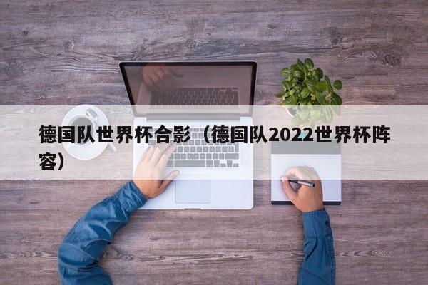 德国队世界杯合影（德国队2022世界杯阵容）