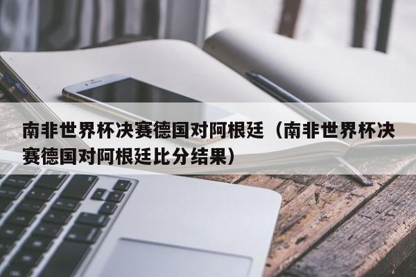 南非世界杯决赛德国对阿根廷（南非世界杯决赛德国对阿根廷比分结果）