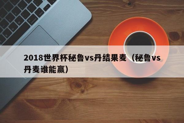 2018世界杯秘鲁vs丹结果麦（秘鲁vs丹麦谁能赢）