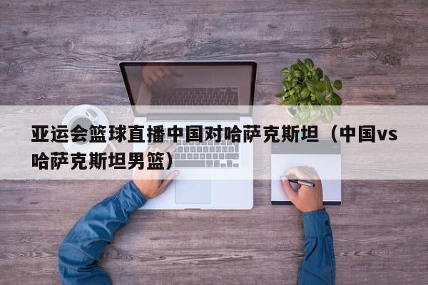 亚运会篮球直播中国对哈萨克斯坦（中国vs哈萨克斯坦男篮）