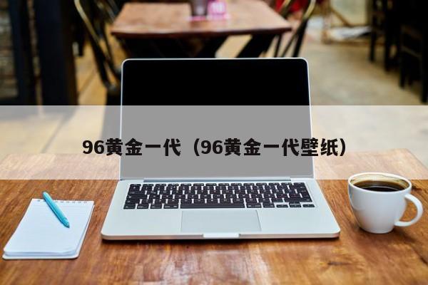 96黄金一代（96黄金一代壁纸）