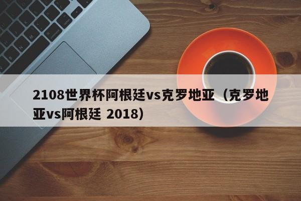 2108世界杯阿根廷vs克罗地亚（克罗地亚vs阿根廷 2018）